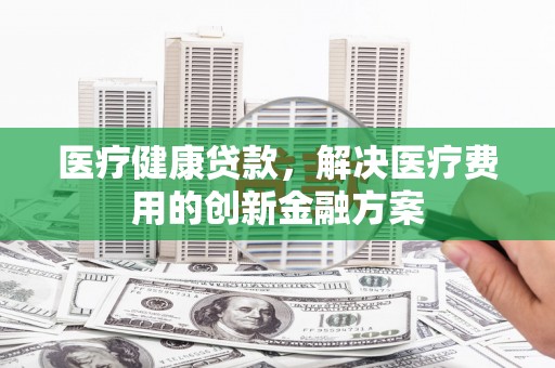 佳木斯医疗健康贷款，解决医疗费用的创新金融方案